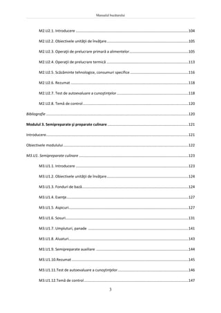 Manualul bucătarului
3
M2.U2.1. Introducere ..............................................................................................................104
M2.U2.2. Obiectivele unităţii de învăţare................................................................................105
M2.U2.3. Operaţii de prelucrare primară a alimentelor..........................................................105
M2.U2.4. Operaţii de prelucrare termică ................................................................................113
M2.U2.5. Scăzăminte tehnologice, consumuri specifice .........................................................116
M2.U2.6. Rezumat ...................................................................................................................118
M2.U2.7. Test de autoevaluare a cunoştinţelor......................................................................118
M2.U2.8. Temă de control.......................................................................................................120
Bibliografie ...........................................................................................................................................120
Modulul 3. Semipreparate şi preparate culinare ...............................................................................121
Introducere...........................................................................................................................................121
Obiectivele modulului ..........................................................................................................................122
M3.U1. Semipreparate culinare ...........................................................................................................123
M3.U1.1. Introducere ..............................................................................................................123
M3.U1.2. Obiectivele unităţii de învăţare................................................................................124
M3.U1.3. Fonduri de bază........................................................................................................124
M3.U1.4. Esenţe.......................................................................................................................127
M3.U1.5. Aspicuri.....................................................................................................................127
M3.U1.6. Sosuri........................................................................................................................131
M3.U1.7. Umpluturi, panade ..................................................................................................141
M3.U1.8. Aluaturi.....................................................................................................................143
M3.U1.9. Semipreparate auxiliare ..........................................................................................144
M3.U1.10.Rezumat ..................................................................................................................145
M3.U1.11.Test de autoevaluare a cunoştinţelor.....................................................................146
M3.U1.12.Temă de control......................................................................................................147
 