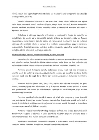 Manualul bucătarului
75
aroma, precum şi de raportul apă/substanţă uscată sau de valoarea unor componente ale substanţei
uscate (aciditate, zahăr etc).
Prezenţa pedunculului constituie o caracteristică de calitate pentru unele specii de legume
(ardei, bame, castraveţi, vinete), sau fructe (căpşuni, cireşe, vişine, pere etc). Absenţa pedunculului
permite pierderea suculenţei, lezarea integrităţii pulpei şi favorizează alterarea mai rapidă a
legumelor şi fructelor.
Ambalarea şi păstrarea legumelor şi fructelor se realizează în funcţie de gradul lor de
perisabilitate, de specie, parte comestibilă, calitate, distanţa de transport, modul de folosire,
industrializare, comercializare. Valorile optime ale temperaturii mediului în care se realizează
păstrarea, ale umidităţii relative a aerului şi o ventilaţie corespunzătoare asigură menţinerea
caracteristicilor de calitate pe durate variind de la câteva zile, pentru legumele şi fructele foarte uşor
perisabile, până la câteva luni, pentru cele rezistente.
Boli manifestate pe perioada păstrarii legumelor şi fructelor proaspete
Legumele şi fructele proaspete se caracterizează prin prezenţa permanentă pe suprafaţa lor a
unei microflore epifite, formată din diferite microorganisme, multe dintre ele fiind inofensive. Cea
mai mare cantitate de microorganisme provine din aer, pamânt, manipulare neigienică etc.
Putrezirea umedă la legume (cartofi, rădăcinoase, ceapă, varză etc.) este provocată de
anumite specii de bacterii şi ciuperci, producând pete zemoase pe suprafaţa acestora; Bacillus
cepivorus atacă foile de ceapă de la interior spre exterior, provocând înmuierea şi putrezirea
acestora.
Putrezirea fructelor (mere, pere, gutui, caise, piersici) este cauzată de ciuperci din genul
Monilia, aducând pagube mari atât în livezi, cât şi în depozite. Fructele atacate prezintă la început
pete galben-brune, care ulterior pot cuprinde toată suprafaţa lor. Sub aceste pete, pulpa fructelor
devine moale şi putrezeşte.
Putrezirea uscată se întâlneşte atât la legume cât şi la fructe. Legumele ca ceapa şi cartofii,
care sunt atacate de specii ale genului Fuzarium, trec prin faza de putrezire umedă, iar în final, în
funcţie de condiţiile de umiditate, sunt transformate într-o masă uscată. De regulă se îmbolnăvesc
exemplarele care au suferit vătămari mecanice.
Putrezirea verde se întâlneşte la fructe şi îndeosebi la citrice, fiind cauzată de anumite specii
de Penicillium. Ciuperca se colorează în verde pe măsura dezvoltării organelor sporifere. Boala se
transmite foarte rapid de la fructele bolnave la cele sănătoase.
Împiedicarea manifestării fenomenelor nedorite se poate realiza numai prin respectarea
condiţiilor tehnice şi sanitare de recoltare, transport, manipulare şi păstrare.
 