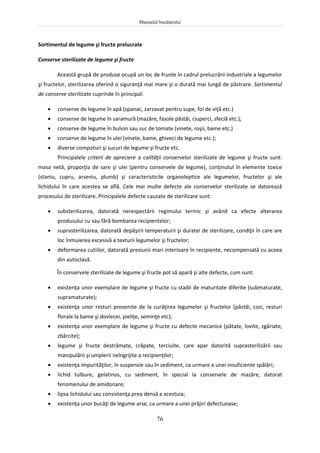Manualul bucătarului
76
Sortimentul de legume şi fructe prelucrate
Conserve sterilizate de legume şi fructe
Această grupă de produse ocupă un loc de frunte în cadrul prelucrării industriale a legumelor
şi fructelor, sterilizarea oferind o siguranţă mai mare şi o durată mai lungă de păstrare. Sortimentul
de conserve sterilizate cuprinde în principal:
 conserve de legume în apă (spanac, zarzavat pentru supe, foi de viţă etc.)
 conserve de legume în saramură (mazăre, fasole păstăi, ciuperci, sfeclă etc.);
 conserve de legume în bulion sau suc de tomate (vinete, roşii, bame etc.)
 conserve de legume în ulei (vinete, bame, ghiveci de legume etc.);
 diverse compoturi şi sucuri de legume şi fructe etc.
Principalele criterii de apreciere a calităţii conservelor sterilizate de legume şi fructe sunt:
masa netă, proporţia de sare şi ulei (pentru conservele de legume), conţinutul în elemente toxice
(staniu, cupru, arseniu, plumb) şi caracteristicile organoleptice ale legumelor, fructelor şi ale
lichidului în care acestea se află. Cele mai multe defecte ale conservelor sterilizate se datorează
procesului de sterilizare. Principalele defecte cauzate de sterilizare sunt:
 substerilizarea, datorată nerespectării regimului termic şi având ca efecte alterarea
produsului cu sau fără bombarea recipientelor;
 suprasterilizarea, datorată depăşirii temperaturii şi duratei de sterilizare, condiţii în care are
loc înmuierea excesivă a texturii legumelor şi fructelor;
 deformarea cutiilor, datorată presiunii mari interioare în recipiente, necompensată cu aceea
din autoclavă.
În conservele sterilizate de legume şi fructe pot să apară şi alte defecte, cum sunt:
 existenţa unor exemplare de legume şi fructe cu stadii de maturitate diferite (submaturate,
supramaturate);
 existenţa unor resturi provenite de la curăţirea legumelor şi fructelor (păstăi, cozi, resturi
florale la bame şi dovlecei, pieliţe, seminţe etc);
 existenţa unor exemplare de legume şi fructe cu defecte mecanice (pătate, lovite, zgâriate,
zbârcite);
 legume şi fructe destrămate, crăpate, terciuite, care apar datorită suprasterilizării sau
manipulării şi umplerii neîngrijite a recipienţilor;
 existenţa impurităţilor, în suspensie sau în sediment, ca urmare a unei insuficiente spălări;
 lichid tulbure, gelatinos, cu sediment, în special la conservele de mazăre, datorat
fenomenului de amidonare;
 lipsa lichidului sau consistenţa prea densă a acestuia;
 existenţa unor bucăţi de legume arse, ca urmare a unei prăjiri defectuoase;
 