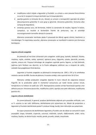 Manualul bucătarului
77
 modificarea culorii iniţiale a legumelor şi fructelor, ca urmare a unor procese fizico-chimice
ce au loc în recipient în timpul sterilizării sau în timpul păstrării;
 apariţia gustului şi mirosului de ars, rânced, ca urmare a nerespectării operaţiei de prăjire
(descompunerea grăsimilor în acizi graşi şi glicerină, râncezirea grăsimilor, formarea altor
compuşi de degradare);
 existenţa gustului acru, de fermentat, întâlnit la conservele de mazăre, legume în bulion,
compoturi, ca rezultat al fermentării înainte de prelucrare, sau al activităţii
microorganismelor termofile rămase în conservă.
Alterarea conservelor sterilizate poate fi provocată de diferiţi agenţi chimici, biochimici şi
microbiologici. În majoritatea cazurilor, alterarea conservelor se manifestă în exterior prin formarea
bombajului.
Legume şi fructe congelate
Se pretează cel mai bine conservării prin congelare: ardeii graşi, bamele, dovleceii, fasolea,
mazărea, roşiile, vinetele, salata, spanacul, spanacul pireu, căpşunile, caisele, piersicile, prunele,
vişinele, zmeura etc. Procesul tehnologic de congelare cuprinde pentru legume, ca fază distinctă,
opărirea (prin fierbere sau aburire), iar la fructe adăugarea zahărului sau a siropului de zahăr,
celelalte faze pregătitoare fiind identice.
Legumele şi fructele congelate se păstrează la temperatua de -20ºC ± 2ºC şi la umiditatea
relativă a aerului de 90%. Durata de păstrare, în aceste condiţii, este cuprinsă între 10-12 luni.
Păstrarea calităţii produselor congelate depinde în mare măsură de asigurarea lanţului
frigorific de la producător până în momentul consumului; pe toată durata acestui circuit,
temperatura nu trebuie să scadă sub -120
C. Nerespectarea acestei cerinţe favorizează apariţia unor
defecte precum: înmuierea ţesuturilor, modificarea culorii, apariţia unor pete albicioase, modificarea
gustului etc.
Legume şi fructe deshidratate
Se comercializează, în general, produse deshidratate obţinute prin procedee artificiale, cum
ar fi: uscarea cu aer cald, liofilizarea, deshidratarea prin pulverizare etc. Modul de prezentare a
legumelor şi fructelor deshidratate poate fi: produse întregi, bucăţi, bine mărunţite sau pulverizate.
Se supun procesului de deshidratare legumele şi fructele care de obicei se consumă în stare
proaspătă: ceapa, tomatele, ciupercile, usturoiul, măslinele, cartofii, rădăcinoasele, ardeii, varza,
mazărea, fasolea, iar dintre fructe: merele, perele, prunele, caisele, smochinele.
 