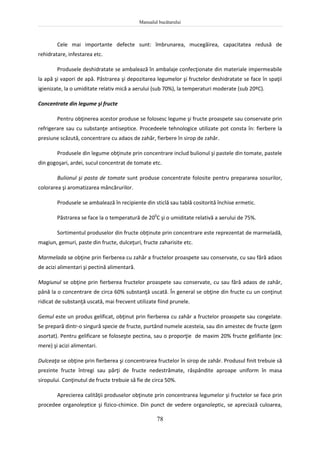 Manualul bucătarului
78
Cele mai importante defecte sunt: îmbrunarea, mucegăirea, capacitatea redusă de
rehidratare, infestarea etc.
Produsele deshidratate se ambalează în ambalaje confecţionate din materiale impermeabile
la apă şi vapori de apă. Păstrarea şi depozitarea legumelor şi fructelor deshidratate se face în spaţii
igienizate, la o umiditate relativ mică a aerului (sub 70%), la temperaturi moderate (sub 20ºC).
Concentrate din legume şi fructe
Pentru obţinerea acestor produse se folosesc legume şi fructe proaspete sau conservate prin
refrigerare sau cu substanţe antiseptice. Procedeele tehnologice utilizate pot consta în: fierbere la
presiune scăzută, concentrare cu adaos de zahăr, fierbere în sirop de zahăr.
Produsele din legume obţinute prin concentrare includ bulionul şi pastele din tomate, pastele
din gogoşari, ardei, sucul concentrat de tomate etc.
Bulionul şi pasta de tomate sunt produse concentrate folosite pentru prepararea sosurilor,
colorarea şi aromatizarea mâncărurilor.
Produsele se ambalează în recipiente din sticlă sau tablă cositorită închise ermetic.
Păstrarea se face la o temperatură de 200
C şi o umiditate relativă a aerului de 75%.
Sortimentul produselor din fructe obţinute prin concentrare este reprezentat de marmeladă,
magiun, gemuri, paste din fructe, dulceţuri, fructe zaharisite etc.
Marmelada se obţine prin fierberea cu zahăr a fructelor proaspete sau conservate, cu sau fără adaos
de acizi alimentari şi pectină alimentară.
Magiunul se obţine prin fierberea fructelor proaspete sau conservate, cu sau fără adaos de zahăr,
până la o concentrare de circa 60% substanţă uscată. În general se obţine din fructe cu un conţinut
ridicat de substanţă uscată, mai frecvent utilizate fiind prunele.
Gemul este un produs gelificat, obţinut prin fierberea cu zahăr a fructelor proaspete sau congelate.
Se prepară dintr-o singură specie de fructe, purtând numele acesteia, sau din amestec de fructe (gem
asortat). Pentru gelificare se foloseşte pectina, sau o proporţie de maxim 20% fructe gelifiante (ex:
mere) şi acizi alimentari.
Dulceaţa se obţine prin fierberea şi concentrarea fructelor în sirop de zahăr. Produsul finit trebuie să
prezinte fructe întregi sau părţi de fructe nedestrămate, răspândite aproape uniform în masa
siropului. Conţinutul de fructe trebuie să fie de circa 50%.
Aprecierea calităţii produselor obţinute prin concentrarea legumelor şi fructelor se face prin
procedee organoleptice şi fizico-chimice. Din punct de vedere organoleptic, se apreciază culoarea,
 
