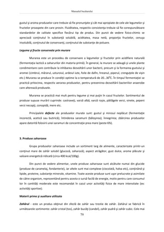 Manualul bucătarului
79
gustul şi aroma produselor care trebuie să fie pronunţate şi cât mai apropiate de cele ale legumelor şi
fructelor proaspete din care provin. Fluiditatea, respectiv consistenţa trebuie să fie corespunzătoare
standardelor de calitate specifice fiecărui tip de produs. Din punct de vedere fizico-chimic se
apreciază conţinutul în substanţă solubilă, aciditatea, masa netă, proporţia fructelor, cenuşa
insolubilă, conţinutul de conservanţi, conţinutul de substanţe de poluare.
Legume şi fructe conservate prin murare
Murarea este un procedeu de conservare a legumelor şi fructelor prin acidifiere naturală
(fermentaţia lactică a zaharurilor din materia primă). În general, la murare se adaugă şi unele plante
condimentare care contribuie la inhibarea dezvoltării unor bacterii, precum şi la formarea gustului şi
aromei (cimbrul, mărarul, usturoiul, ardeiul iute, foile de dafin, hreanul, piperul, crenguţele de vişin
etc.) Murarea se produce în condiţii optime la o temperatură de 20…300
C. În timpul fermentaţiei se
practică pritocirea, respectiv aerarea produselor, pentru prevenirea dezvoltării bacteriilor anaerobe
care alterează produsele.
Murarea se practică mai mult pentru legume și mai puţin în cazul fructelor. Sortimentul de
produse supuse murării cuprinde: castraveţi, varză albă, varză roşie, pătlăgele verzi, vinete, pepeni
verzi necopţi, conopidă, mere etc.
Principalele defecte ale produselor murate sunt: gustul şi mirosul neplăcut (fermentaţie
incorectă, acetică sau butirică); întinderea saramurii (băloşirea); înnegrirea; zbârcirea produselor
apare datorită folosirii unei saramuri de concentraţie prea mare (peste 6%).
3. Produse zaharoase
Grupa produselor zaharoase include un sortiment larg de alimente, caracterizate printr-un
conţinut mare de zahăr solubil (glucoză, zaharoză), aspect atrăgător, gust dulce, arome plăcute şi
valoare energetică ridicată (circa 400 kcal/100g).
Din punct de vedere alimentar, unele produse zaharoase sunt alcătuite numai din glucide
(produse de caramelaj, fondanterie), iar altele sunt mai complexe (ciocolată, halva etc), conţinând şi
lipide, proteine, substanţe minerale, vitamine. Toate aceste produse sunt uşor prelucrate şi asimilate
de către organism, reprezentând pentru acesta o sursă facilă de energie, motiv pentru care consumul
lor în cantităţi moderate este recomandat în cazul unor activităţi fizice de mare intensitate (ex:
activităţi sportive).
Materii prime şi auxiliare utilizate
Zahărul - este un produs obţinut din sfeclă de zahăr sau trestie de zahăr. Zahărul se fabrică în
următoarele sortimente: zahăr cristal (tos), zahăr bucăţi (candel), zahăr pudră şi zahăr cubic. Cele mai
 
