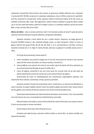 Manualul bucătarului
80
importante caracteristici fizico-chimice care servesc la aprecierea calităţii zahărului sunt: conţinutul
în zaharoză (99,7-99,9%); conţinutul în substanţe reducătoare, (max. 0,25%); conţinutul în apă (0,05-
0,10 %); conţinutul în cenușă (max. 0,1%); culoarea. Zahărul cristal (tos) trebuie să fie alb, lucios, iar
celelalte sortimente albe, mate, fără aglomerări. Zahărul trebuie ambalat în pungi de hârtie tratată
sau în saci din materiale textile şi păstrat în încăperi uscate cu o umiditate relativă a aerului de maxim
80%, curate, aerisite, fără miros străin.
Mierea de albine - este un produs alimentar nativ ("cel mai dulce produs al naturii") apreciat pentru
valoarea nutritivă ridicată şi însuşirile dietetice şi terapeutice deosebite.
Valoarea nutritivă a mierii diferă de cea a multor dulciuri, deoarece, pe lângă glucoză şi
fructoză (70-80%) conţine şi alte substanţe biologic active, cu efect terapeutic. Astfel, în miere se
găsesc vitamine din grupul B (B1, B2, B3, B5, B6, B12), C, A, K, acid pantotenic, acid folic, enzime şi
elemente minerale (Fe, P, K, Mg). În mierea florală, zaharoza se găsește în cantităţi reduse (circa 5-
10%).
În funcţie de provenienţă, mierea poate fi:
 miere monofloră, care provine integral sau în cea mai mare parte din nectarul unei anumite
specii de flori (miere de salcâm, tei, floarea soarelui, mentă etc.);
 miere polifloră, care provine din nectarul mai multor specii de plante din flora spontană sau
de cultură (mierea de fâneaţă, de pomi fructiferi etc.);
 miere de pădure, provenită în cea mai mare parte din sucurile dulci de pe alte părţi ale
plantei decât florile (mierea de mană) ,dar şi din nectarul florilor de pădure.
Sortimentele de miere se individualizează prin caracteristici organoleptice specifice, mai
importante fiind culoarea, consistenţa, mirosul, gustul şi puritatea.
Culoarea variază în funcţie de provenienţa mierii, constituind şi un element de identificare a
naturii acesteia. Ea poate fi galben deschis (miere de salcâm), galben-portocaliu către roşcat (mierea
de tei), galben-auriu (mierea de floarea soarelui), brun-închis (mierea de pădure) etc.
Consistenţa (vâscozitatea) este determinată de densitatea mierii (minim 1,41). Este apreciată
mai mult mierea care are o consistenţă mai ridicată (mierea maturată).
Mirosul trebuie să fie plăcut, aroma fiind conferită de nectarul floral din care provine mierea.
El este mai pronunţat la mierea monofloră.
Gustul trebuie să fie dulce, fără influenţe de acru.
Puritatea este dată de lipsa corpurilor străine vizibile cu ochiul liber. Se admit cantităţi mici
de granule de polen.
 