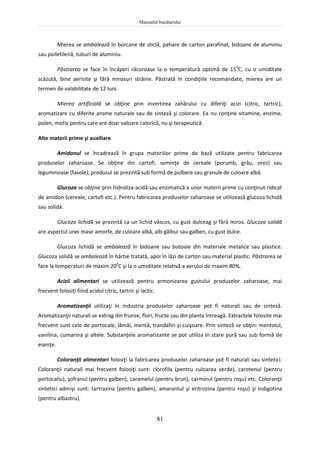 Manualul bucătarului
81
Mierea se ambalează în borcane de sticlă, pahare de carton parafinat, bidoane de aluminiu
sau poiletilenă, tuburi de aluminiu.
Păstrarea se face în încăperi răcoroase la o temperatură optimă de 150
C, cu o umiditate
scăzută, bine aerisite şi fără mirosuri străine. Păstrată în condiţiile recomandate, mierea are un
termen de valabilitate de 12 luni.
Mierea artificială se obţine prin invertirea zahărului cu diferiţi acizi (citric, tartric),
aromatizare cu diferite arome naturale sau de sinteză şi colorare. Ea nu conţine vitamine, enzime,
polen, motiv pentru care are doar valoare calorică, nu şi terapeutică.
Alte materii prime şi auxiliare
Amidonul se încadrează în grupa materiilor prime de bază utilizate pentru fabricarea
produselor zaharoase. Se obţine din cartofi, seminţe de cereale (porumb, grâu, orez) sau
leguminoase (fasole); produsul se prezintă sub formă de pulbere sau granule de culoare albă.
Glucoza se obţine prin hidroliza acidă sau enzimatică a unor materii prime cu conţinut ridicat
de amidon (cereale, cartofi etc.). Pentru fabricarea produselor zaharoase se utilizează glucoza lichidă
sau solidă.
Glucoza lichidă se prezintă ca un lichid vâscos, cu gust dulceag şi fără miros. Glucoza solidă
are aspectul unei mase amorfe, de culoare albă, alb-gălbui sau galben, cu gust dulce.
Glucoza lichidă se ambalează în bidoane sau butoaie din materiale metalice sau plastice.
Glucoza solidă se ambalează în hârtie tratată, apoi în lăzi de carton sau material plastic. Păstrarea se
face la temperaturi de maxim 200
C şi la o umiditate relativă a aerului de maxim 80%.
Acizii alimentari se utilizează pentru armonizarea gustului produselor zaharoase, mai
frecvent folosiţi fiind acidul citric, tartric şi lactic.
Aromatizanţii utilizaţi în industria produselor zaharoase pot fi naturali sau de sinteză.
Aromatizanţii naturali se extrag din frunze, flori, fructe sau din planta întreagă. Extractele folosite mai
frecvent sunt cele de portocale, lămâi, mentă, trandafiri şi cuişoare. Prin sinteză se obţin: mentolul,
vanilina, cumarina şi altele. Substanţele aromatizante se pot utiliza în stare pură sau sub formă de
esenţe.
Coloranţii alimentari folosiţi la fabricarea produselor zaharoase pot fi naturali sau sintetici.
Coloranţii naturali mai frecvent folosiţi sunt: clorofila (pentru culoarea verde), carotenul (pentru
portocaliu), şofranul (pentru galben), caramelul (pentru brun), carminul (pentru roşu) etc. Coloranţii
sintetici admişi sunt: tartrazina (pentru galben), amarantul şi eritrozina (pentru roşu) şi indigotina
(pentru albastru).
 