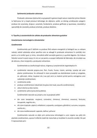 Manualul bucătarului
82
Sortimentul produselor zaharoase
Produsele zaharoase (dulciurile) se grupează în general după natura materiilor prime folosite
la fabricarea lor şi după procesul tehnologic de obţinere; astfel, se disting următoarele categorii:
produse de caramelaj, drajeuri, caramele, fondanterie, produse gelificate şi spumoase, ciocolată şi
specialităţi de ciocolată, produse orientale, produse dietetice.
4. Tipurile şi caracteristicile de calitate ale produselor alimentare gustative
Caracterizarea merceologică a stimulentelor
Condimentele
Condimentele pot fi definite ca produse fără valoare energetică şi biologică sau cu valoare
redusă, având substanţe active specifice care se adaugă în produsele alimentare în cantităţi mici
pentru a le conferi gust şi miros, stimulând astfel secreţiile gastrice şi uşurând digestia. Ele trebuie
folosite numai în acest scop şi în nici un caz pentru a acoperi defectele de fabricaţie, de circulaţie sau
de alterare, chiar incipientă, a produselor alimentare.
Condimentele se clasifică după natura, originea şi caracteristicile organoleptice în:
 condimente naturale propriu-zise: flori, fructe, frunze, rizomi, seminţe, scoarţe ale unor
plante condimentare. Se utilizează în stare proaspătă sau deshidratate (unele şi congelate,
ex. pătrunjel, mărar, leuştean etc.) sau pot servi ca materie primă pentru extragerea unor
substanţe condimentare;
 condimente acide;
 produse condimentare industriale (muştarul de masă, sosurile condimentare);
 uleiuri eterice şi oleo-rezine;
 condimente saline (sarea de bucătărie).
Condimentele naturale sau propriu-zise se grupează astfel:
 din zone temperate: muştarul, coriandrul, chimenul, chimionul, anasonul, feniculul,
ienuperele, negrilica etc.;
 din zone tropicale: piperul, enibaharul, cuişoarele, scorţişoara, ghimbirul, curcuma, nucşoara,
vanilia etc.;
 din zona mediteraneană: caperele, dafinul, şofranul.
Condimentele naturale se obţin prin prelucrarea tehnologică a unor organe sau părţi din
plantele condimentare, ajunse în diferite stadii de maturitate şi recoltate în anumite condiţii. Ele pot
fi reprezentate prin:
 