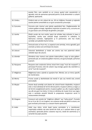 Manualul bucătarului
84
acestei flori, care semănă cu un crocus; gustul este caracteristic şi
agreabil; este de asemenea apreciată pentru că dă alimentelor o culoare
galbenă, apetisantă.
10. Cimbru Cimbrul este un mic arbust de cca. 30 cm înălţime; frunzele şi tulpinele
acestei plante comestibile au un gust caracteristic pronunţat.
11. Curcuma Curcuma este rizomul unei plante aparţinând fam. Zingiberaceelor de
culoare galben-orange; ingredient important al pudrei curry, curcuma are
un gust dulce care aminteşte de ghimbir şi de piper.
12. Vanilie Păstăi uscate ale mai multor specii de orhidee larg cultivate în Iawa şi
Seychelles, vanilia este utilizată drept condiment în cofetărie, la
fabricarea cremelor, îngheţatelor şi în parfumerie; cele mai multe
varietăţi sunt păstăile foarte închise.
13. Fenicul Feniculul este un fruct mic, cu aspectul unei seminţe, miros agreabil, gust
aromatic şi dulce care aminteşte de anason.
14. Usturoi Usturoiul deshidratat şi tratat are aroma cea mai puternică dintre
celelalte tipuri de usturoi.
15. Ghimbir Ghimbirul este rizomul unei plante tuberculifere; coaja sa este galben-
portocalie pal, iar conţinutul galben-maroniu; are gust proaspăt, parfumat
şi picant.
16. Nucşoara Nucşoara este conţinutul cărnos situat între coaja "nucii de nucşoară" şi
pericarpul fructului; este de culoare roşu-orange; gustul său seamănă cu
cel al "nucii de nucşoară".
17. Măghiran Măghiranul este o plantă ce aparţine fam. Mentei; are un miros specific
de mentă dulce.
18. Menta Frunze uscate şi deshidratate de mentă în spic sau mentă iute; aromă
pronunţată.
19. Muştar Aceste două varietăţi sunt plante de cultură foarte răspândite; muştarul
este o mică sămânţă de formă sferică pentru muştarul cafeniu şi negru şi
de formă cvasiglobulară pentru muştarul galben sau alb; muştarul galben
sau alb are gust mai dulce, în timp ce sămânţa de muştar brun sau negru
este o varietate picantă folosită la prepararea muştarului servit în
restaurantele chinezeşti.
20. Oregano Cunoscut sub numele de "măghiran sălbatic" sau "iarba pizzei", frunzele
lui au în jur de 1,5 cm lungime, are culoarea verde pal până la uscare; are
gust aromatic pronunţat cu o savoare foarte apetisantă.
21. Ardei Ardei roşu dulce, strivit după luarea seminţelor şi a membranei;
majoritatea ardeilor iuţi este venită din SUA; au o savoare dulce şi uşor
aromatică, apreciată pentru culoarea roşu-viu; există de asemenea şi o
variantă mai puţin picantă.
 