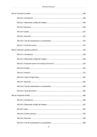 Manualul bucătarului
4
M3.U2. Garnituri şi salate ....................................................................................................................148
M3.U2.1. Introducere ..............................................................................................................148
M3.U2.2. Obiectivele unităţii de învăţare................................................................................148
M3.U2.3. Garnituri...................................................................................................................149
M3.U2.4. Salate........................................................................................................................152
M3.U2.5. Rezumat ...................................................................................................................155
M3.U2.6. Test de autoevaluare a cunoştinţelor......................................................................156
M3.U2.7. Temă de control.......................................................................................................157
M3.U3. Minuturi, gustări şi antreuri ....................................................................................................158
M3.U3.1. Introducere ..............................................................................................................158
M3.U3.2. Obiectivele unităţii de învăţare................................................................................158
M3.U3.3. Preparate pentru micul dejun (minuturi) ................................................................159
M3.U3.4. Gustări......................................................................................................................163
M3.U3.5. Antreuri....................................................................................................................172
M3.U3.6. Tapas şi finger-food..................................................................................................181
M3.U3.7. Rezumat ...................................................................................................................183
M3.U3.8. Test de autoevaluare a cunoştinţelor......................................................................184
M3.U3.9. Temă de control.......................................................................................................185
M3.U4. Preparate lichide......................................................................................................................186
M3.U4.1. Introducere ..............................................................................................................186
M3.U4.2. Obiectivele unităţii de învăţare................................................................................187
M3.U4.3. Supe..........................................................................................................................187
M3.U4.4. Ciorbe şi borşuri.......................................................................................................195
M3.U4.5. Rezumat ...................................................................................................................199
M3.U4.6. Test de autoevaluare a cunoştinţelor......................................................................200
 