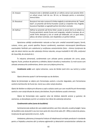 Manualul bucătarului
85
22. Anason Anasonul este o sămânţă uscată de un cafeniu verzui care provine dintr-
un arbust anual, înalt de cca. 30 cm; se foloseşte pentru a aromatiza
lemnul dulce.
23. Busuiocul Busuiocul mai este cunoscut în limba engleză şi sub denumirea de "sweet
basil"; se prezintă sub forma frunzelor uscate şi a tulpinilor moi, fragede;
busuiocul împrăştie un agreabil parfum de ierburi aromate.
24. Dafinul Dafinul se prezintă sub forma foilor uscate ce provin de la un arbore cu
frunziş persistent; aceste frunze sunt lunguieţe, netede şi lucioase, de un
verde închis deasupra şi de un verde pal dedesubt; are un gust dulce,
plăcut, de ierburi aromate, care răspândesc un parfum delicat.
Aprecierea calităţii condimentelor naturale se face prin: analiză senzorială (aspect, formă,
culoare, miros, gust, aromă specifice fiecarui condiment), examinare microscopică (identificarea
eventualelor falsificări prin substituire) şi verificarea caracteristicilor fizico - chimice (conţinutul de
apă, de uleiuri eterice sau alte substanţe chimice naturale, cenuşa insolubilă în HCl 10%, conţinutul
de impurităţi, de celuloză etc.).
În industria alimentară, condimentele sunt utilizate pentru produsele din carne, peşte,
legume, fructe, produse de patiserie şi cofetărie, băuturi alcoolice şi nealcoolice. Cu mult succes sunt
utilizate amestecurile condimentare, dintre care curry deţine primul loc.
Condimente acide sunt: oţetul alimentar, sarea de lămâie (acid citric sau tartric) şi acidul
lactic.
Oţetul alimentar poate fi: de fermentaţie sau de distilare.
Oţetul de fermentaţie se obţine prin fermentaţia acetică a vinurilor degradate, prin fermentarea
acetică a borhoturilor de fructe (ex. mere) sau a altor soluţii alcoolice.
Oţetul de distilare se obţine prin diluarea cu apă a acidului acetic pur care rezultă fie prin fermentaţia
acetică a unor soluţii diluate de alcool şi de distilare, fie prin distilarea uscată a lemnului.
Oţetul de fermentaţie este superior celui de distilare datorită aromei şi gustului; de
asemenea, se deosebeşte şi printr-un conţinut mai ridicat de substanţe extractive.
Condimentele saline (sarea de bucătărie)
Sortimentul este alcătuit din sare iodată extrafină, sare fină, măruntă, uruială şi bulgări. Sarea
de bucătărie este alcatuită în cea mai mare parte din clorură de sodiu (97…99%) şi iodură de potasiu.
Conţinutul de apă reprezintă circa 0,1…0,2%.
Ambalarea, păstrarea şi transportul trebuie să îndeplinească cerinţele prevăzute în standarde
pentru a împiedica umezirea sării şi evitarea aglomerării şi deteriorării caracteristicilor calitative ale
 