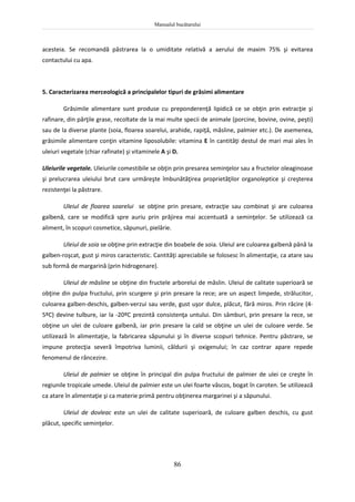 Manualul bucătarului
86
acesteia. Se recomandă păstrarea la o umiditate relativă a aerului de maxim 75% şi evitarea
contactului cu apa.
5. Caracterizarea merceologică a principalelor tipuri de grăsimi alimentare
Grăsimile alimentare sunt produse cu preponderenţă lipidică ce se obţin prin extracţie şi
rafinare, din părţile grase, recoltate de la mai multe specii de animale (porcine, bovine, ovine, peşti)
sau de la diverse plante (soia, floarea soarelui, arahide, rapiţă, măsline, palmier etc.). De asemenea,
grăsimile alimentare conţin vitamine liposolubile: vitamina E în cantităţi destul de mari mai ales în
uleiuri vegetale (chiar rafinate) şi vitaminele A şi D.
Uleiurile vegetale. Uleiurile comestibile se obţin prin presarea seminţelor sau a fructelor oleaginoase
şi prelucrarea uleiului brut care urmăreşte îmbunătăţirea proprietăţilor organoleptice şi creşterea
rezistenţei la păstrare.
Uleiul de floarea soarelui se obţine prin presare, extracţie sau combinat şi are culoarea
galbenă, care se modifică spre auriu prin prăjirea mai accentuată a seminţelor. Se utilizează ca
aliment, în scopuri cosmetice, săpunuri, pielărie.
Uleiul de soia se obţine prin extracţie din boabele de soia. Uleiul are culoarea galbenă până la
galben-roşcat, gust şi miros caracteristic. Cantităţi apreciabile se folosesc în alimentaţie, ca atare sau
sub formă de margarină (prin hidrogenare).
Uleiul de măsline se obţine din fructele arborelui de măslin. Uleiul de calitate superioară se
obţine din pulpa fructului, prin scurgere şi prin presare la rece; are un aspect limpede, strălucitor,
culoarea galben-deschis, galben-verzui sau verde, gust uşor dulce, plăcut, fără miros. Prin răcire (4-
5ºC) devine tulbure, iar la -20ºC prezintă consistenţa untului. Din sâmburi, prin presare la rece, se
obţine un ulei de culoare galbenă, iar prin presare la cald se obţine un ulei de culoare verde. Se
utilizează în alimentaţie, la fabricarea săpunului şi în diverse scopuri tehnice. Pentru păstrare, se
impune protecţia severă împotriva luminii, căldurii şi oxigenului; în caz contrar apare repede
fenomenul de râncezire.
Uleiul de palmier se obţine în principal din pulpa fructului de palmier de ulei ce creşte în
regiunile tropicale umede. Uleiul de palmier este un ulei foarte vâscos, bogat în caroten. Se utilizează
ca atare în alimentaţie şi ca materie primă pentru obţinerea margarinei şi a săpunului.
Uleiul de dovleac este un ulei de calitate superioară, de culoare galben deschis, cu gust
plăcut, specific seminţelor.
 