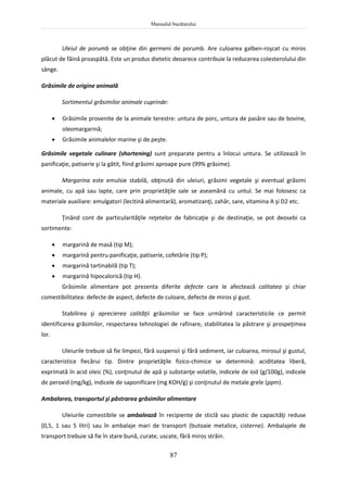 Manualul bucătarului
87
Uleiul de porumb se obţine din germeni de porumb. Are culoarea galben-roşcat cu miros
plăcut de făină proaspătă. Este un produs dietetic deoarece contribuie la reducerea colesterolului din
sânge.
Grăsimile de origine animală
Sortimentul grăsimilor animale cuprinde:
 Grăsimile provenite de la animale terestre: untura de porc, untura de pasăre sau de bovine,
oleomargarină;
 Grăsimile animalelor marine şi de peşte.
Grăsimile vegetale culinare (shortening) sunt preparate pentru a înlocui untura. Se utilizează în
panificaţie, patiserie şi la gătit, fiind grăsimi aproape pure (99% grăsime).
Margarina este emulsie stabilă, obţinută din uleiuri, grăsimi vegetale şi eventual grăsimi
animale, cu apă sau lapte, care prin proprietăţile sale se aseamănă cu untul. Se mai folosesc ca
materiale auxiliare: emulgatori (lecitină alimentară), aromatizanţi, zahăr, sare, vitamina A şi D2 etc.
Ţinând cont de particularităţile reţetelor de fabricaţie şi de destinaţie, se pot deosebi ca
sortimente:
 margarină de masă (tip M);
 margarină pentru panificaţie, patiserie, cofetărie (tip P);
 margarină tartinabilă (tip T);
 margarină hipocalorică (tip H).
Grăsimile alimentare pot prezenta diferite defecte care le afectează calitatea şi chiar
comestibilitatea: defecte de aspect, defecte de culoare, defecte de miros şi gust.
Stabilirea şi aprecierea calităţii grăsimilor se face urmărind caracteristicile ce permit
identificarea grăsimilor, respectarea tehnologiei de rafinare, stabilitatea la păstrare şi prospeţimea
lor.
Uleiurile trebuie să fie limpezi, fără suspensii şi fără sediment, iar culoarea, mirosul şi gustul,
caracteristice fiecărui tip. Dintre proprietăţile fizico-chimice se determină: aciditatea liberă,
exprimată în acid oleic (%), conţinutul de apă şi substanţe volatile, indicele de iod (g/100g), indicele
de peroxid (mg/kg), indicele de saponificare (mg KOH/g) şi conţinutul de metale grele (ppm).
Ambalarea, transportul şi păstrarea grăsimilor alimentare
Uleiurile comestibile se ambalează în recipiente de sticlă sau plastic de capacităţi reduse
(0,5, 1 sau 5 litri) sau în ambalaje mari de transport (butoaie metalice, cisterne). Ambalajele de
transport trebuie să fie în stare bună, curate, uscate, fără miros străin.
 