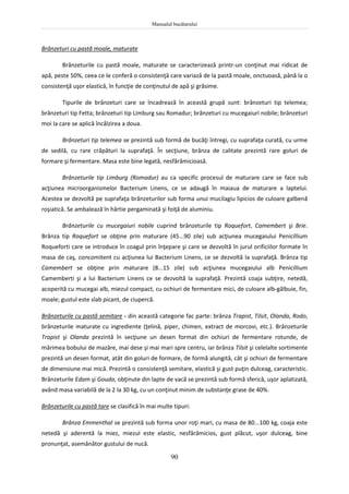Manualul bucătarului
90
Brânzeturi cu pastă moale, maturate
Brânzeturile cu pastă moale, maturate se caracterizează printr-un conţinut mai ridicat de
apă, peste 50%, ceea ce le conferă o consistenţă care variază de la pastă moale, onctuoasă, până la o
consistenţă uşor elastică, în funcţie de conţinutul de apă şi grăsime.
Tipurile de brânzeturi care se încadrează în această grupă sunt: brânzeturi tip telemea;
brânzeturi tip Fetta; brânzeturi tip Limburg sau Romadur; brânzeturi cu mucegaiuri nobile; brânzeturi
moi la care se aplică încălzirea a doua.
Brânzeturi tip telemea se prezintă sub formă de bucăţi întregi, cu suprafaţa curată, cu urme
de sedilă, cu rare crăpături la suprafaţă. În secţiune, brânza de calitate prezintă rare goluri de
formare şi fermentare. Masa este bine legată, nesfărămicioasă.
Brânzeturile tip Limburg (Romadur) au ca specific procesul de maturare care se face sub
acţiunea microorganismelor Bacterium Linens, ce se adaugă în maiaua de maturare a laptelui.
Acestea se dezvoltă pe suprafaţa brânzeturilor sub forma unui mucilagiu lipicios de culoare galbenă
roşiatică. Se ambalează în hârtie pergaminată şi foiţă de aluminiu.
Brânzeturile cu mucegaiuri nobile cuprind brânzeturile tip Roquefort, Camembert şi Brie.
Brânza tip Roquefort se obţine prin maturare (45...90 zile) sub acţiunea mucegaiului Penicillium
Roqueforti care se introduce în coagul prin înţepare şi care se dezvoltă în jurul orificiilor formate în
masa de caş, concomitent cu acţiunea lui Bacterium Linens, ce se dezvoltă la suprafaţă. Brânza tip
Camembert se obţine prin maturare (8...15 zile) sub acţiunea mucegaiului alb Penicillium
Camemberti şi a lui Bacterium Linens ce se dezvoltă la suprafaţă. Prezintă coaja subţire, netedă,
acoperită cu mucegai alb, miezul compact, cu ochiuri de fermentare mici, de culoare alb-gălbuie, fin,
moale; gustul este slab picant, de ciupercă.
Brânzeturile cu pastă semitare - din această categorie fac parte: brânza Trapist, Tilsit, Olanda, Rodo,
brânzeturile maturate cu ingrediente (ţelină, piper, chimen, extract de morcovi, etc.). Brânzeturile
Trapist şi Olanda prezintă în secţiune un desen format din ochiuri de fermentare rotunde, de
mărimea bobului de mazăre, mai dese şi mai mari spre centru, iar brânza Tilsit şi celelalte sortimente
prezintă un desen format, atât din goluri de formare, de formă alungită, cât şi ochiuri de fermentare
de dimensiune mai mică. Prezintă o consistenţă semitare, elastică şi gust puţin dulceag, caracteristic.
Brânzeturile Edam şi Gouda, obţinute din lapte de vacă se prezintă sub formă sferică, uşor aplatizată,
având masa variabilă de la 2 la 30 kg, cu un conţinut minim de substanţe grase de 40%.
Brânzeturile cu pastă tare se clasifică în mai multe tipuri:
Brânza Emmenthal se prezintă sub forma unor roţi mari, cu masa de 80...100 kg, coaja este
netedă şi aderentă la miez, miezul este elastic, nesfărâmicios, gust plăcut, uşor dulceag, bine
pronunţat, asemănător gustului de nucă.
 