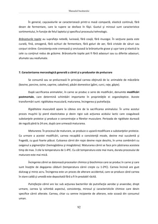 Manualul bucătarului
92
În general, caşcavalurile se caracterizează printr-o masă compactă, elastică continuă, fără
desen de fermentare, care la rupere se desface în fâşii. Gustul şi mirosul sunt caracteristice
sortimentului, în funcţie de felul laptelui şi specificul procesului tehnologic.
Brânzeturile topite au suprafaţa netedă, lucioasă, fără coajă, fără mucegai. În secţiune pasta este
curată, fină, omogenă, fără ochiuri de fermentare, fără goluri de aer, fără cristale de săruri sau
corpuri străine. Consistenţa este cremoasă şi onctuoasă la brânzeturile grase şi uşor tare şi elastică la
cele cu conţinut redus de grăsime. Brânzeturile topite pot fi fără adaosuri sau cu diferite adaosuri,
afumate sau neafumate.
7. Caracterizarea merceologică generală a cărnii şi a produselor de prelucrare
Se consumă sau se prelucrează în principal carnea obţinută de la: animalele de măcelărie
(bovine, porcine, ovine, caprine, cabaline), păsări domestice (găini, curci, raţe, gâşte).
După sacrificarea animalelor, în carne se produc o serie de modificări, denumite modificări
postmortale, care determină schimbări importante în proprietăţile ei organoleptice. Aceste
transformări sunt: rigiditatea musculară, maturarea, încingerea şi putrefacţia.
Rigiditatea musculară apare la câteva ore de la sacrificarea animalului. În urma acestui
proces muşchii îşi pierd elasticitatea şi devin rigizi sub acţiunea acidului lactic care coagulează
substanţele proteice şi produce o concentraţie a fibrelor musculare. Perioada de rigiditate durează
de regulă până la 24 ore, după care urmează maturarea.
Maturarea. În procesul de maturare, se produce o uşoară modificare a substanţelor proteice.
Ca urmare a acestei modificări, carnea recapătă o consistenţă moale, devine mai suculentă şi
fragedă, cu gust foarte plăcut. Culoarea cărnii din roşie devine roşie deschis, în urma combinării cu
oxigenul a pigmenţilor (hemoglobina şi mioglobina). Maturarea cărnii se face prin păstrarea acesteia
timp de max. 3 zile la temperatura de 1-4ºC. Cu cât temperatura este mai mare, durata procesului de
maturare este mai mică.
Încingerea cărnii se datorează proceselor chimice şi biochimice care se produc în carne şi care
sunt însoţite de degajarea căldurii (temperatura cărnii creşte cu 1-2ºC). Carnea încinsă are gust
dulceag şi miros acru. Încingerea este un proces de alterare accidental, care se produce când carnea
în stare caldă şi umedă este depozitată fără a fi în prealabil răcită.
Putrefacţia cărnii are loc sub acţiunea bacteriilor de putrefacţie aerobe şi anaerobe; drept
urmare, carnea îşi schimbă aspectul, consistenţa, mirosul şi caracteristicile chimice care devin
specifice cărnii alterate. Carnea, chiar cu semne incipiente de alterare, este scoasă din consumul
uman.
 