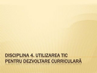 DISCIPLINA 4. UTILIZAREA TIC
PENTRU DEZVOLTARE CURRICULARĂ
 