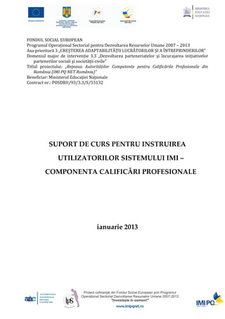 FONDUL SOCIAL EUROPEAN
Programul Operațional Sectorial pentru Dezvoltarea Resurselor Umane 2007 – 2013
Axa prioritară 3 „CREȘTEREA ADAPTABILITĂȚII LUCRĂTORILOR ȘI A ÎNTREPRINDERILOR”
Domeniul major de intervenție 3.3 „Dezvoltarea parteneriatelor şi încurajarea inițiativelor
    partenerilor sociali şi societății civile"
Titlul proiectului: „Rețeaua Autorităților Competente pentru Calificările Profesionale din
    România (IMI PQ NET România)”
Beneficiar: Ministerul Educației Naţionale
Contract nr.: POSDRU/93/3.3/S/53132




           SUPORT DE CURS PENTRU INSTRUIREA

               UTILIZATORILOR SISTEMULUI IMI –

         COMPONENTA CALIFICĂRI PROFESIONALE




                                   ianuarie 2013
 