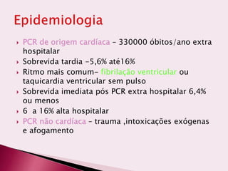  PCR de origem cardíaca – 330000 óbitos/ano extra
hospitalar
 Sobrevida tardia -5,6% até16%
 Ritmo mais comum- fibrilação ventricular ou
taquicardia ventricular sem pulso
 Sobrevida imediata pós PCR extra hospitalar 6,4%
ou menos
 6 a 16% alta hospitalar
 PCR não cardíaca – trauma ,intoxicações exógenas
e afogamento
 
