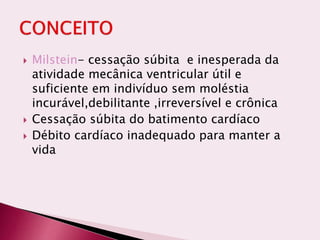  Milstein- cessação súbita e inesperada da
atividade mecânica ventricular útil e
suficiente em indivíduo sem moléstia
incurável,debilitante ,irreversível e crônica
 Cessação súbita do batimento cardíaco
 Débito cardíaco inadequado para manter a
vida
 
