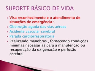  Visa reconhecimento e o atendimento de
situações de emergência :
 Obstrução aguda das vias aéreas
 Acidente vascular cerebral
 Parada cardiorrespiratória
 Realizando manobras , fornecendo condições
mínimas necessárias para a manutenção ou
recuperação da oxigenação e perfusão
cerebral
 