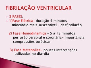 3 FASES:
 1)Fase Elétrica- duração 5 minutos
miocárdio mais susceptivel – desfibrilação
2) Fase Hemodinamica – 5 a 15 minutos
perfusão cerebral e coronária- importância
compressões torácicas
3) Fase Metabolica- poucas intervenções
utilizadas no dia-dia
 