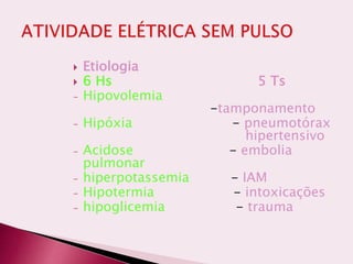  Etiologia
 6 Hs 5 Ts
- Hipovolemia
-tamponamento
- Hipóxia - pneumotórax
hipertensivo
- Acidose - embolia
pulmonar
- hiperpotassemia - IAM
- Hipotermia - intoxicações
- hipoglicemia - trauma
 