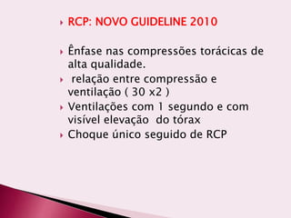  RCP: NOVO GUIDELINE 2010
 Ênfase nas compressões torácicas de
alta qualidade.
 relação entre compressão e
ventilação ( 30 x2 )
 Ventilações com 1 segundo e com
visível elevação do tórax
 Choque único seguido de RCP
 