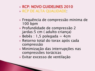  RCP: NOVO GUIDELINES 2010
 RCP DE ALTA QUALIDADE:
 Frequência de compressão minima de
100 bpm
 Profundidade de compressão 2
jardas:5 cm ( adulto criança)
 Bebês : 1,5 polegada = 4cm
 Retorno total do torax após cada
compressão
 Minimização das interrupções nas
compressões torácicas
 Evitar excesso de ventilação
 