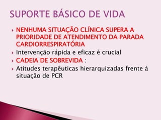  NENHUMA SITUAÇÃO CLÍNICA SUPERA A
PRIORIDADE DE ATENDIMENTO DA PARADA
CARDIORRESPIRATÓRIA
 Intervenção rápida e eficaz é crucial
 CADEIA DE SOBREVIDA :
 Atitudes terapêuticas hierarquizadas frente á
situação de PCR
 
