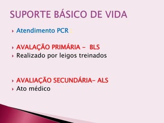  Atendimento PCR :
 AVALAÇÃO PRIMÁRIA - BLS
 Realizado por leigos treinados
 AVALIAÇÃO SECUNDÁRIA- ALS
 Ato médico
 