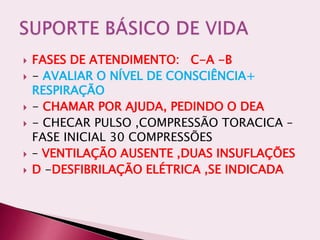  FASES DE ATENDIMENTO: C-A -B
 - AVALIAR O NÍVEL DE CONSCIÊNCIA+
RESPIRAÇÃO
 - CHAMAR POR AJUDA, PEDINDO O DEA
 - CHECAR PULSO ,COMPRESSÃO TORACICA –
FASE INICIAL 30 COMPRESSÕES
 – VENTILAÇÃO AUSENTE ,DUAS INSUFLAÇÕES
 D -DESFIBRILAÇÃO ELÉTRICA ,SE INDICADA
 