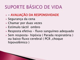  - AVALIAÇÃO DA RESPONSIVIDADE
 Segurança da cena
 Chamar por duas vezes
 Estímulo táctil ombro
 Resposta efetiva – fluxo sanguíneo adequado
 Sem resposta- hipóxia ( Parada respiratória )
ou baixo fluxo cerebral ( PCR ,choque
hipovolêmico )
 