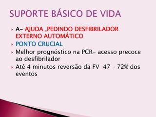  A- AJUDA ,PEDINDO DESFIBRILADOR
EXTERNO AUTOMÁTICO
 PONTO CRUCIAL
 Melhor prognóstico na PCR- acesso precoce
ao desfibrilador
 Até 4 minutos reversão da FV 47 – 72% dos
eventos
 