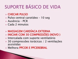  CHECAR PULSO
 Pulso central carotídeo – 10 seg
 Ausência – PCR
 Cada 2 minutos
 MASSAGEM CARDÍACA EXTERNA
 INICIAR COM 30 COMPRESSÕES (NOVO )
 Intercalada com suporte ventilatório
 30 compressões torácicas / 2 ventilações
assistidas
 Melhora PPCOR E PPCEREBRAL
 