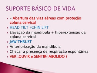  – Abertura das vias aéreas com proteção
coluna cervical
 HEAD TILT /CHIN LIFT
 Elevação da mandíbula + hiperextensão da
coluna cervical
 JAW THRUST
 Anteriorização da mandíbula
 Checar a presença de respiração espontânea
 VER ,OUVIR e SENTIR( ABOLIDO )
 