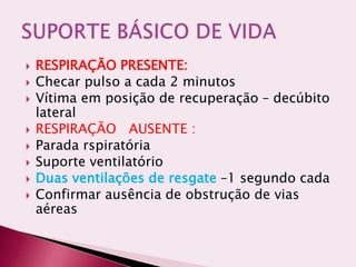  RESPIRAÇÃO PRESENTE:
 Checar pulso a cada 2 minutos
 Vítima em posição de recuperação – decúbito
lateral
 RESPIRAÇÃO AUSENTE :
 Parada rspiratória
 Suporte ventilatório
 Duas ventilações de resgate –1 segundo cada
 Confirmar ausência de obstrução de vias
aéreas
 