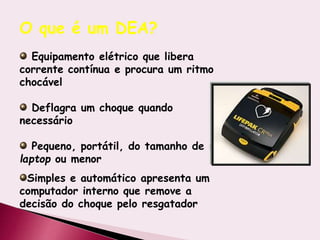 Equipamento elétrico que libera
corrente contínua e procura um ritmo
chocável
Deflagra um choque quando
necessário
Pequeno, portátil, do tamanho de um
laptop ou menor
Simples e automático apresenta um
computador interno que remove a
decisão do choque pelo resgatador
O que é um DEA?
 
