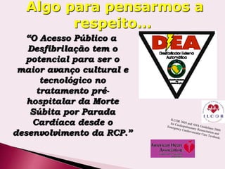 “O Acesso Público a
Desfibrilação tem o
potencial para ser o
maior avanço cultural e
tecnológico no
tratamento pré-
hospitalar da Morte
Súbita por Parada
Cardíaca desde o
desenvolvimento da RCP.”
Algo para pensarmos a
respeito…
 