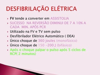  FV tende a converter em ASSISTOLIA
 SUCESSO NA REVERSÃO DIMINUI DE 7 A 10% A
CADA MIN. APÓS PCR
 Utilizado na FV e TV sem pulso
 Desfibrilador Elétrico Automático ( DEA)
 Único choque de 360 joules (monofásico)
 Único choque de 150 -200 J (bifásico)
 Após o choque palpar o pulso após 5 ciclos de
RCP( 2 minutos)
 