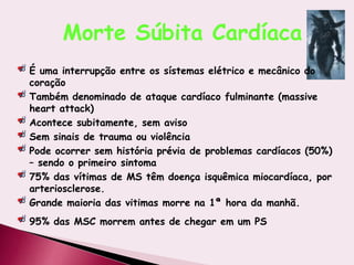 Morte Súbita Cardíaca
É uma interrupção entre os sístemas elétrico e mecânico do
coração
Também denominado de ataque cardíaco fulminante (massive
heart attack)
Acontece subitamente, sem aviso
Sem sinais de trauma ou violência
Pode ocorrer sem história prévia de problemas cardíacos (50%)
– sendo o primeiro sintoma
75% das vítimas de MS têm doença isquêmica miocardíaca, por
arteriosclerose.
Grande maioria das vitimas morre na 1ª hora da manhã.
95% das MSC morrem antes de chegar em um PS
 