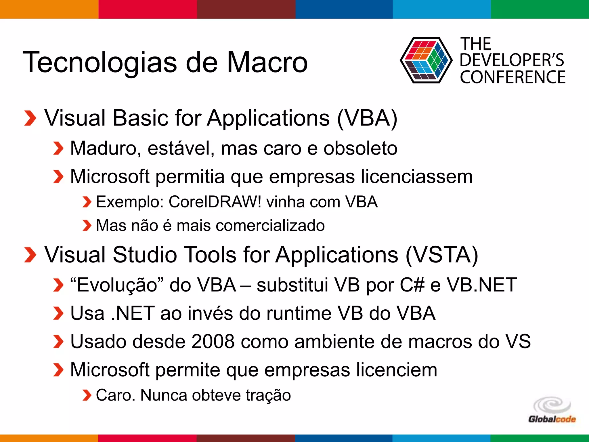 Globalcode – Open4education
Tecnologias de Macro
Visual Basic for Applications (VBA)
Maduro, estável, mas caro e obsoleto
Microsoft permitia que empresas licenciassem
Exemplo: CorelDRAW! vinha com VBA
Mas não é mais comercializado
Visual Studio Tools for Applications (VSTA)
“Evolução” do VBA – substitui VB por C# e VB.NET
Usa .NET ao invés do runtime VB do VBA
Usado desde 2008 como ambiente de macros do VS
Microsoft permite que empresas licenciem
Caro. Nunca obteve tração
 