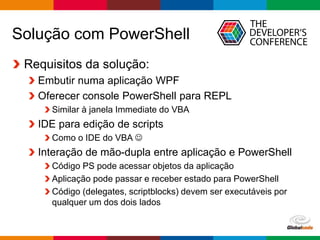 Globalcode – Open4education
Solução com PowerShell
Requisitos da solução:
Embutir numa aplicação WPF
Oferecer console PowerShell para REPL
Similar à janela Immediate do VBA
IDE para edição de scripts
Como o IDE do VBA 
Interação de mão-dupla entre aplicação e PowerShell
Código PS pode acessar objetos da aplicação
Aplicação pode passar e receber estado para PowerShell
Código (delegates, scriptblocks) devem ser executáveis por
qualquer um dos dois lados
 