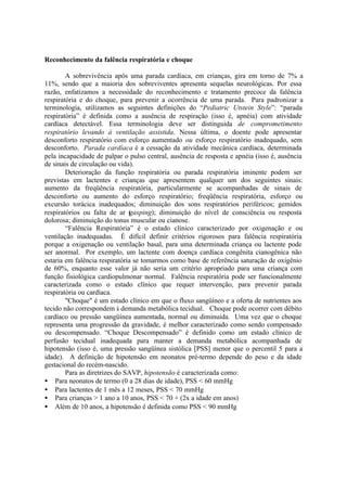 Reconhecimento da falência respiratória e choque
A sobrevivência após uma parada cardíaca, em crianças, gira em torno de 7% a
11%, sendo que a maioria dos sobreviventes apresenta sequelas neurológicas. Por essa
razão, enfatizamos a necessidade do reconhecimento e tratamento precoce da falência
respiratória e do choque, para prevenir a ocorrência de uma parada. Para padronizar a
terminologia, utilizamos as seguintes definições do “Pediatric Utstein Style”: “parada
respiratória” é definida como a ausência de respiração (isso é, apnéia) com atividade
cardíaca detectável. Essa terminologia deve ser distinguida de comprometimento
respiratório levando à ventilação assistida. Nessa última, o doente pode apresentar
desconforto respiratório com esforço aumentado ou esforço respiratório inadequado, sem
desconforto. Parada cardíaca é a cessação da atividade mecânica cardíaca, determinada
pela incapacidade de palpar o pulso central, ausência de resposta e apnéia (isso é, ausência
de sinais de circulação ou vida).
Deterioração da função respiratória ou parada respiratória iminente podem ser
previstas em lactentes e crianças que apresentem qualquer um dos seguintes sinais:
aumento da freqüência respiratória, particularmente se acompanhadas de sinais de
desconforto ou aumento do esforço respiratório; freqüência respiratória, esforço ou
excursão torácica inadequados; diminuição dos sons respiratórios periféricos; gemidos
respiratórios ou falta de ar (gasping); diminuição do nível de consciência ou resposta
dolorosa; diminuição do tonus muscular ou cianose.
“Falência Respiratória” é o estado clínico caracterizado por oxigenação e ou
ventilação inadequadas. É difícil definir critérios rigorosos para falência respiratória
porque a oxigenação ou ventilação basal, para uma determinada criança ou lactente pode
ser anormal. Por exemplo, um lactente com doença cardíaca congênita cianogênica não
estaria em falência respiratória se tomarmos como base de referência saturação de oxigênio
de 60%, enquanto esse valor já não seria um critério apropriado para uma criança com
função fisiológica cardiopulmonar normal. Falência respiratória pode ser funcionalmente
caracterizada como o estado clínico que requer intervenção, para prevenir parada
respiratória ou cardíaca.
"Choque" é um estado clínico em que o fluxo sangüíneo e a oferta de nutrientes aos
tecido não correspondem à demanda metabólica tecidual. Choque pode ocorrer com débito
cardíaco ou pressão sangüínea aumentada, normal ou diminuída. Uma vez que o choque
representa uma progressão da gravidade, é melhor caracterizado como sendo compensado
ou descompensado. “Choque Descompensado” é definido como um estado clínico de
perfusão tecidual inadequada para manter a demanda metabólica acompanhada de
hipotensão (isso é, uma pressão sangüínea sistólica [PSS] menor que o percentil 5 para a
idade). A definição de hipotensão em neonatos pré-termo depende do peso e da idade
gestacional do recém-nascido.
Para as diretrizes do SAVP, hipotensão é caracterizada como:
• Para neonatos de termo (0 a 28 dias de idade), PSS < 60 mmHg
• Para lactentes de 1 mês a 12 meses, PSS < 70 mmHg
• Para crianças > 1 ano a 10 anos, PSS < 70 + (2x a idade em anos)
• Além de 10 anos, a hipotensão é definida como PSS < 90 mmHg
 