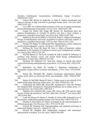 (Estudios Cardiologicos Latinoamerica) Collaborative Group. Circulation.
1998;98:2227–2234.
234. Vukmir RB, Bircher N, Radovsky A, Safar P. Sodium bicarbonate may
improve outcome in dogs with brief or prolonged cardiac arrest. Crit Care Med.
1995;23:515–522.
235. Levy MM. An evidence-based evaluation of the use of sodium bicarbonate
during cardiopulmonary resuscitation. Crit Care Clin. 1998;14:457–483.
236. Cooper DJ, Walley KR, Wiggs BR, Russell JA. Bicarbonate does not
improve hemodynamics in critically ill patients who have a lactic acidosis: a
prospective, controlled clinical study. Ann Intern Med. 1990;112:492–498.
237. Mathieu D, Neviere R, Billard V, Fleyfel M, Wattel F. Effects of bicarbonate
therapy on hemodynamics and tissue oxygenation in patients with lactic acidosis: a
prospective, controlled clinical study. Crit Care Med. 1991;19:1352–1356.
238. Ettinger PO, Regan TJ, Olderwurtel HA. Hyperkalemia, cardiac conduction
and the electrocardiogram: a review. Am Heart J. 1974;88:360–71.
239. Hoffman JR, Votey SR, Bayer M, Silver L. Effect of hypertonic sodium
bicarbonate in the treatment of moderate-to-severe cyclic antidepressant overdose.
Am J Emerg Med. 1993;11:336–341.
240. Weil M, Rackow E, Trevino R, Grundler W, Falk J, Griffel M. Difference in
acid-base state between venous and arterial blood during cardiopulmonary
resuscitation. N Engl J Med. 1986;315:153–156.
241. Steedman DJ, Robertson CE. Acid base changes in arterial and central
venous blood during cardiopulmonary resuscitation. Arch Emerg Med. 1992;9:169–
176.
242. Bellingham AJ, Detter JC, Lenfant C. Regulatory mechanisms of
hemoglobin oxygen affinity in acidosis and alkalosis. J Clin Invest. 1971;50:700–
706.
243. Bishop RL, Weisfeldt ML. Sodium bicarbonate administration during
cardiac arrest: effect on arterial pH, PCO2, and osmolality. JAMA. 1976;235:506–
509.
244. Mattar JA, Neil MH, Shubin H, Stein L. Cardiac arrest in the critically ill, II:
hyperosmolal states following cardiac arrest. Am J Med. 1974;56:162–168.
245. Aufderheide TP, Martin DR, Olson DW, Aprahamian C, Woo JW, Hendley
GE, Hargarten KM, Thompson B. Prehospital bicarbonate use in cardiac arrest: a 3-
year experience. Am J Emerg Med. 1992;10:4–7.
246. Appleton GO, Cummins RO, Larson MP, Graves JR. CPR and the single
rescuer: at what age should you "call first" rather than "call fast"? Ann Emerg Med.
1995;25:492–494.
247. Losek JD, Hennes H, Glaeser P, Hendley G, Nelson DB. Prehospital care of
the pulseless, nonbreathing pediatric patient. Am J Emerg Med. 1987;5:370–374.
248. Dauchot P, Gravenstein JS. Effects of atropine on the electrocardiogram in
different age groups. Clin Pharmacol Ther. 1971;12:274–280.
249. Zwiener RJ, Ginsburg CM. Organophosphate and carbamate poisoning in
infants and children. Pediatrics. 1988;81:121–126.
250. Howard RF, Bingham RM. Endotracheal compared with intravenous
administration of atropine. Arch Dis Child. 1990;65:449–450.
 