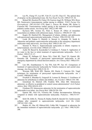 251. Lee PL, Chung YT, Lee BY, Yeh CY, Lin SY, Chao CC. The optimal dose
of atropine via the endotracheal route. Ma Tsui Hsueh Tsa Chi. 1989;27:35–38.
252. Beland MJ, Hesslein PS, Finlay CD, Faerron-Angel JE, Williams WG, Rowe
RD. Noninvasive transcutaneous cardiac pacing in children. PACE Pacing Clin
Electrophysiol. 1987;10:1262–1270. Quan L, Graves JR, Kinder DR, Horan S,
Cummins RO. Transcutaneous cardiac pacing in the treatment of out-of-hospital
pediatric cardiac arrests. Ann Emerg Med. 1992;21:905–909.
254. Kyriacou DN, Arcinue EL, Peek C, Krauss JF. Effect of immediate
resuscitation on children with submersion injury. Pediatrics. 1994;94:137–142.
255. Kugler JD, Danford DA. Management of infants, children, and adolescents
with paroxysmal supraventricular tachycardia. J Pediatr. 1996;129:324–338.
256. Losek JD, Endom E, Dietrich A, Stewart G, Zempsky W, Smith K.
Adenosine and pediatric supraventricular tachycardia in the emergency department:
multicenter study and review. Ann Emerg Med. 1999;33:185–191.
257. Sreeram N, Wren C. Supraventricular tachycardia in infants: response to
initial treatment. Arch Dis Child. 1990;65:127–129.
258. Aydin M, Baysal K, Kucukoduk S, Cetinkaya F, Yaman S. Application of
ice water to the face in initial treatment of supraventricular tachycardia. Turk J
Pediatr. 1995;37:15–17.
259. Ornato JP, Hallagan LF, Reese WA, Clark RF, Tayal VS, Garnett AR,
Gonzalez ER. Treatment of paroxysmal supraventricular tachycardia in the
emergency department by clinical decision analysis. Am J Emerg Med. 1988;6:555–
560.
260. Lim SH, Anantharaman V, Teo WS, Goh PP, Tan AT. Comparison of
treatment of supraventricular tachycardia by Valsalva maneuver and carotid sinus
massage. Ann Emerg Med. 1998;31:30–35.
261. Waxman MB, Wald RW, Sharma AD, Huerta F, Cameron DA. Vagal
techniques for termination of paroxysmal supraventricular tachycardia. Am J
Cardiol. 1980;46:655–664.
262. Overholt E, Rheuban K, Gutgesell H, Lerman B, Dimarco J. Usefulness of
adenosine for arrhythmias in infants and children. Am J Cardiol. 1988;61:336–340.
263. Getschman SJ, Dietrich AM, Franklin WH, Allen HD. Intraosseous
adenosine: as effective as peripheral or central venous administration? Arch Pediatr
Adolesc Med. 1994;148:616–619.
264. Friedman FD. Intraosseous adenosine for the termination of supraventricular
tachycardia in an infant. Ann Emerg Med. 1996;28:356–358.
265. Epstein ML, Kiel EA, Victorica BE. Cardiac decompensation following
verapamil in infants with supraventricular tachycardia. Pediatrics. 1985;75:737–
740.
266. Kirk CR, Gibbs JL, Thomas R, Radley-Smith R, Qureshi SA. Cardiovascular
collapse after verapamil in supraventricular tachycardia. Arch Dis Child.
1987;62:1265–1266.
267. Rankin AC, Rae AP, Oldroyd KG, Cobbe SM. Verapamil or adenosine for
the immediate treatment of supraventricular tachycardia. Q J Med. 1990;74:203–
208.
 