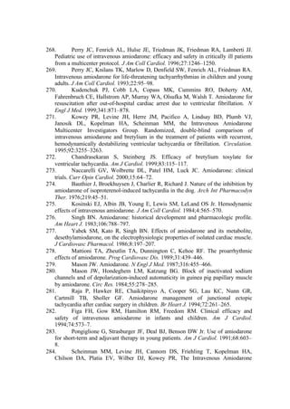 268. Perry JC, Fenrich AL, Hulse JE, Triedman JK, Friedman RA, Lamberti JJ.
Pediatric use of intravenous amiodarone: efficacy and safety in critically ill patients
from a multicenter protocol. J Am Coll Cardiol. 1996;27:1246–1250.
269. Perry JC, Knilans TK, Marlow D, Denfield SW, Fenrich AL, Friedman RA.
Intravenous amiodarone for life-threatening tachyarrhythmias in children and young
adults. J Am Coll Cardiol. 1993;22:95–98.
270. Kudenchuk PJ, Cobb LA, Copass MK, Cummins RO, Doherty AM,
Fahrenbruch CE, Hallstrom AP, Murray WA, Olsufka M, Walsh T. Amiodarone for
resuscitation after out-of-hospital cardiac arrest due to ventricular fibrillation. N
Engl J Med. 1999;341:871–878.
271. Kowey PR, Levine JH, Herre JM, Pacifico A, Lindsay BD, Plumb VJ,
Janosik DL, Kopelman HA, Scheinman MM, the Intravenous Amiodarone
Multicenter Investigators Group. Randomized, double-blind comparison of
intravenous amiodarone and bretylium in the treatment of patients with recurrent,
hemodynamically destabilizing ventricular tachycardia or fibrillation. Circulation.
1995;92:3255–3263.
272. Chandrasekaran S, Steinberg JS. Efficacy of bretylium tosylate for
ventricular tachycardia. Am J Cardiol. 1999;83:115–117.
273. Naccarelli GV, Wolbrette DL, Patel HM, Luck JC. Amiodarone: clinical
trials. Curr Opin Cardiol. 2000;15:64–72.
274. Bauthier J, Broekhuysen J, Charlier R, Richard J. Nature of the inhibition by
amiodarone of isoproterenol-induced tachycardia in the dog. Arch Int Pharmacodyn
Ther. 1976;219:45–51.
275. Kosinski EJ, Albin JB, Young E, Lewis SM, LeLand OS Jr. Hemodynamic
effects of intravenous amiodarone. J Am Coll Cardiol. 1984;4:565–570.
276. Singh BN. Amiodarone: historical development and pharmacologic profile.
Am Heart J. 1983;106:788–797.
277. Yabek SM, Kato R, Singh BN. Effects of amiodarone and its metabolite,
desethylamiodarone, on the electrophysiologic properties of isolated cardiac muscle.
J Cardiovasc Pharmacol. 1986;8:197–207.
278. Mattioni TA, Zheutlin TA, Dunnington C, Kehoe RF. The proarrhythmic
effects of amiodarone. Prog Cardiovasc Dis. 1989;31:439–446.
279. Mason JW. Amiodarone. N Engl J Med. 1987;316:455–466.
280. Mason JW, Hondeghem LM, Katzung BG. Block of inactivated sodium
channels and of depolarization-induced automaticity in guinea pig papillary muscle
by amiodarone. Circ Res. 1984;55:278–285.
281. Raja P, Hawker RE, Chaikitpinyo A, Cooper SG, Lau KC, Nunn GR,
Cartmill TB, Sholler GF. Amiodarone management of junctional ectopic
tachycardia after cardiac surgery in children. Br Heart J. 1994;72:261–265.
282. Figa FH, Gow RM, Hamilton RM, Freedom RM. Clinical efficacy and
safety of intravenous amiodarone in infants and children. Am J Cardiol.
1994;74:573–7.
283. Pongiglione G, Strasburger JF, Deal BJ, Benson DW Jr. Use of amiodarone
for short-term and adjuvant therapy in young patients. Am J Cardiol. 1991;68:603–
8.
284. Scheinman MM, Levine JH, Cannom DS, Friehling T, Kopelman HA,
Chilson DA, Platia EV, Wilber DJ, Kowey PR, The Intravenous Amiodarone
 