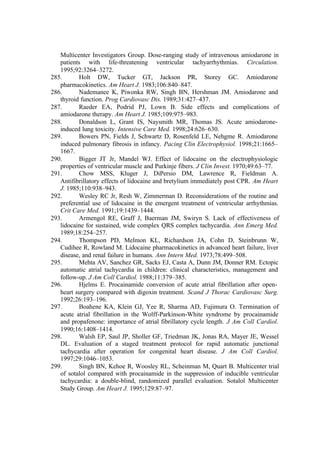 Multicenter Investigators Group. Dose-ranging study of intravenous amiodarone in
patients with life-threatening ventricular tachyarrhythmias. Circulation.
1995;92:3264–3272.
285. Holt DW, Tucker GT, Jackson PR, Storey GC. Amiodarone
pharmacokinetics. Am Heart J. 1983;106:840–847.
286. Nademanee K, Piwonka RW, Singh BN, Hershman JM. Amiodarone and
thyroid function. Prog Cardiovasc Dis. 1989;31:427–437.
287. Raeder EA, Podrid PJ, Lown B. Side effects and complications of
amiodarone therapy. Am Heart J. 1985;109:975–983.
288. Donaldson L, Grant IS, Naysmith MR, Thomas JS. Acute amiodarone-
induced lung toxicity. Intensive Care Med. 1998;24:626–630.
289. Bowers PN, Fields J, Schwartz D, Rosenfeld LE, Nehgme R. Amiodarone
induced pulmonary fibrosis in infancy. Pacing Clin Electrophysiol. 1998;21:1665–
1667.
290. Bigger JT Jr, Mandel WJ. Effect of lidocaine on the electrophysiologic
properties of ventricular muscle and Purkinje fibers. J Clin Invest. 1970;49:63–77.
291. Chow MSS, Kluger J, DiPersio DM, Lawrence R, Fieldman A.
Antifibrillatory effects of lidocaine and bretylium immediately post CPR. Am Heart
J. 1985;110:938–943.
292. Wesley RC Jr, Resh W, Zimmerman D. Reconsiderations of the routine and
preferential use of lidocaine in the emergent treatment of ventricular arrhythmias.
Crit Care Med. 1991;19:1439–1444.
293. Armengol RE, Graff J, Baerman JM, Swiryn S. Lack of effectiveness of
lidocaine for sustained, wide complex QRS complex tachycardia. Ann Emerg Med.
1989;18:254–257.
294. Thompson PD, Melmon KL, Richardson JA, Cohn D, Steinbrunn W,
Cudihee R, Rowland M. Lidocaine pharmacokinetics in advanced heart failure, liver
disease, and renal failure in humans. Ann Intern Med. 1973;78:499–508.
295. Mehta AV, Sanchez GR, Sacks EJ, Casta A, Dunn JM, Donner RM. Ectopic
automatic atrial tachycardia in children: clinical characteristics, management and
follow-up. J Am Coll Cardiol. 1988;11:379–385.
296. Hjelms E. Procainamide conversion of acute atrial fibrillation after open-
heart surgery compared with digoxin treatment. Scand J Thorac Cardiovasc Surg.
1992;26:193–196.
297. Boahene KA, Klein GJ, Yee R, Sharma AD, Fujimura O. Termination of
acute atrial fibrillation in the Wolff-Parkinson-White syndrome by procainamide
and propafenone: importance of atrial fibrillatory cycle length. J Am Coll Cardiol.
1990;16:1408–1414.
298. Walsh EP, Saul JP, Sholler GF, Triedman JK, Jonas RA, Mayer JE, Wessel
DL. Evaluation of a staged treatment protocol for rapid automatic junctional
tachycardia after operation for congenital heart disease. J Am Coll Cardiol.
1997;29:1046–1053.
299. Singh BN, Kehoe R, Woosley RL, Scheinman M, Quart B. Multicenter trial
of sotalol compared with procainamide in the suppression of inducible ventricular
tachycardia: a double-blind, randomized parallel evaluation. Sotalol Multicenter
Study Group. Am Heart J. 1995;129:87–97.
 