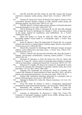 317. Zoll PM, Zoll RH, Falk RH, Clinton JE, Eitel DR, Antman EM. External
noninvasive temporary cardiac pacing: clinical trials. Circulation. 1985;71:937–
944.
318. Niemann JT, Haynes KS, Garner D, Rennie CJ III, Jagels G, Stormo O. Post
countershock pulseless rhythms: response to CPR, artificial cardiac pacing and
adrenergic agonists. Ann Emerg Med. 1985;15:112–120.
319. Falk RH, Ngai ST. External cardiac pacing: influence of electrode placement
on pacing threshold. Crit Care Med. 1986;14:931–932.
320. Oral H, Brinkman K, Pelosi F, Flemming M, Tse HF, Kim MH, Michaud
GF, Knight BP, Goyal R, Strickberger SA, Morady F. Effect of electrode polarity
on the energy required for transthoracic atrial defibrillation. Am J Cardiol.
1999;84:228–230, A8.
321. Dykes EH, Spence LJ, Young JG, Bohn DJ, Filler RM, Wesson DE.
Preventable pediatric trauma deaths in a metropolitan region. J Pediatr Surg.
1989;24:107–110.
322. Koury SI, Moorer L, Stone CK, Stapczynski JS, Thomas SH. Air vs ground
transport and outcome in trauma patients requiring urgent operative interventions.
Prehosp Emerg Care. 1998;2:289–292.
323. Moront ML, Gotschall CS, Eichelberger MR. Helicopter transport of injured
children: system effectiveness and triage criteria. J Pediatr Surg. 1996;31:1183–
1186; discussion 1187–8.
324. Curran C, Dietrich AM, Bowman MJ, Ginn-Pease ME, King DR, Kosnik E.
Pediatric cervical-spine immobilization: achieving neutral position? J Trauma.
1995;39:729–732.
325. Muizelaar JP, Marmarou A, Ward JD, Kontos HA, Choi SC, Becker DP,
Gruemer H, Young HF. Adverse effects of prolonged hyperventilation in patients
with severe head injury: a randomized clinical trial. J Neurosurg. 1991;75:731–739.
326. Robertson CS, Valadka AB, Hannay HJ, Contant CF, Gopinath SP, Cormio
M, Uzura M, Grossman RG. Prevention of secondary ischemic insults after severe
head injury. Crit Care Med. 1999;27:2086–2095.
327. Schneider GH, Sarrafzadeh AS, Kiening KL, Bardt TF, Unterberg AW,
Lanksch WR. Influence of hyperventilation on brain tissue-PO2, PCO2, and pH in
patients with intracranial hypertension. Acta Neurochir Suppl. 1998;71:62–65.
328. Baskaya MK. Inadvertent intracranial placement of a nasogastric tube in
patients with head injuries. Surg Neurol. 1999;52:426–427.
329. Rutledge R, Sheldon GF, Collins ML. Massive transfusion. Crit Care Clin.
1986;2:791–805.
330. Niven MJ, Zohar M, Shimoni Z, Glick J. Symptomatic hypocalcemia
precipitated by small-volume blood transfusion. Ann Emerg Med. 1998;32:498–501.
331. Ramenofsky ML, Luterman A, Quindlen E, Riddick L, Curreri PW.
Maximum survival in pediatric trauma: the ideal system. J Trauma. 1984;24:818–
823.
332. Luterman A, Ramenofsky M, Berryman C, Talley MA, Curreri PW.
Evaluation of prehospital emergency medical service (EMS): defining areas for
improvement. J Trauma. 1983;23:702–707.
 