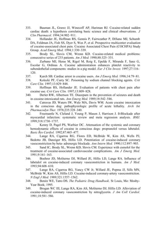 333. Bauman JL, Grawe JJ, Winecoff AP, Hariman RJ. Cocaine-related sudden
cardiac death: a hypothesis correlating basic science and clinical observations. J
Clin Pharmacol. 1994;34:902–911.
334. Hollander JE, Hoffman RS, Gennis P, Fairweather P, DiSano MJ, Schumb
DA, Feldman JA, Fish SS, Dyer S, Wax P, et al. Prospective multicenter evaluation
of cocaine-associated chest pain. Cocaine Associated Chest Pain (COCHPA) Study
Group. Acad Emerg Med. 1994;1:330–339.
335. Brody SL, Slovis CM, Wrenn KD. Cocaine-related medical problems:
consecutive series of 233 patients. Am J Med. 1990;88:325–331.
336. Zurbano MJ, Heras M, Rigol M, Roig E, Epelde F, Miranda F, Sanz G,
Escolar G, Ordinas A. Cocaine administration enhances platelet reactivity to
subendothelial components: studies in a pig model. Eur J Clin Invest. 1997;27:116–
120.
337. Karch SB. Cardiac arrest in cocaine users. Am J Emerg Med. 1996;14:79–81.
338. Kolecki PF, Curry SC. Poisoning by sodium channel blocking agents. Crit
Care Clin. 1997;13:829–848.
339. Hoffman RS, Hollander JE. Evaluation of patients with chest pain after
cocaine use. Crit Care Clin. 1997;13:809–828.
340. Derlet RW, Albertson TE. Diazepam in the prevention of seizures and death
in cocaine-intoxicated rats. Ann Emerg Med. 1989;18:542–546.
341. Catravas JD, Waters IW, Walz MA, Davis WM. Acute cocaine intoxication
in the conscious dog: pathophysiologic profile of acute lethality. Arch Int
Pharmacodyn Ther. 1978;235:328–340.
342. Freemantle N, Cleland J, Young P, Mason J, Harrison J. ß-Blockade after
myocardial infarction: systematic review and meta regression analysis. BMJ.
1999;318:1730–1737.
343. Kenny D, Pagel PS, Warltier DC. Attenuation of the systemic and coronary
hemodynamic effects of cocaine in conscious dogs: propranolol versus labetalol.
Basic Res Cardiol. 1992;87:465–477.
344. Lange RA, Cigarroa RG, Flores ED, McBride W, Kim AS, Wells PJ,
Bedotto JB, Danziger RS, Hillis LD. Potentiation of cocaine-induced coronary
vasoconstriction by beta- adrenergic blockade. Ann Intern Med. 1990;112:897–903.
345. Sand IC, Brody SL, Wrenn KD, Slovis CM. Experience with esmolol for the
treatment of cocaine-associated cardiovascular complications. Am J Emerg Med.
1991;9:161–163.
346. Boehrer JD, Moliterno DJ, Willard JE, Hillis LD, Lange RA. Influence of
labetalol on cocaine-induced coronary vasoconstriction in humans. Am J Med.
1993;94:608–610.
347. Lange RA, Cigarroa RG, Yancy CW Jr, Willard JE, Popma JJ, Sills MN,
McBride W, Kim AS, Hillis LD. Cocaine-induced coronary-artery vasoconstriction.
N Engl J Med. 1989;321:1557–1562.
348. Benitz WE, Tatro DS. The Pediatric Drug Handbook. St Louis, Mo: Mosby-
Year Book; 1995.
349. Brogan WC III, Lange RA, Kim AS, Moliterno DJ, Hillis LD. Alleviation of
cocaine-induced coronary vasoconstriction by nitroglycerin. J Am Coll Cardiol.
1991;18:581–586.
 