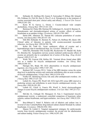 350. Hollander JE, Hoffman RS, Gennis P, Fairweather P, DiSano MJ, Schumb
DA, Feldman JA, Fish SS, Dyer S, Wax P, et al. Nitroglycerin in the treatment of
cocaine associated chest pain: clinical safety and efficacy. J Toxicol Clin Toxicol.
1994;32:243–256.
351. Kerns W II, Garvey L, Owens J. Cocaine-induced wide complex
dysrhythmia. J Emerg Med. 1997;15:321–329.
352. Beckman KJ, Parker RB, Hariman RJ, Gallastegui JL, Javaid JI, Bauman JL.
Hemodynamic and electrophysiological actions of cocaine: effects of sodium
bicarbonate as an antidote in dogs. Circulation. 1991;83:1799–1807.
353. Derlet RW, Albertson TE, Tharratt RS. Lidocaine potentiation of cocaine
toxicity. Ann Emerg Med. 1991;20:135–138.
354. Shih RD, Hollander JE, Burstein JL, Nelson LS, Hoffman RS, Quick AM.
Clinical safety of lidocaine in patients with cocaine-associated myocardial
infarction. Ann Emerg Med. 1995;26:702–706.
355. Keller DJ, Todd GL. Acute cardiotoxic effects of cocaine and a
hyperadrenergic state in anesthetized dogs. Int J Cardiol. 1994;44:19–28.
356. Gillis RA, Hernandez YM, Erzouki HK, Raczkowski VF, Mandal AK, Kuhn
FE, Dretchen KL. Sympathetic nervous system mediated cardiovascular effects of
cocaine are primarily due to a peripheral site of action of the drug. Drug Alcohol
Depend. 1995;37:217–30.
357. Wolfe TR, Caravati EM, Rollins DE. Terminal 40-ms frontal plane QRS
axis as a marker for tricyclic antidepressant overdose. Ann Emerg Med.
1989;18:348–351.
358. Harrigan RA, Brady WJ. ECG abnormalities in tricyclic antidepressant
ingestion. Am J Emerg Med. 1999;17:387–393.
359. Boehnert MT, Lovejoy FH Jr. Value of the QRS duration versus the serum
drug level in predicting seizures and ventricular arrhythmias after an acute overdose
of tricyclic antidepressants. N Engl J Med. 1985;313:474–479.
360. Foulke GE. Identifying toxicity risk early after antidepressant overdose. Am
J Emerg Med. 1995;13:123–126.
361. Liebelt EL, Francis PD, Woolf AD. ECG lead aVR versus QRS interval in
predicting seizures and arrhythmias in acute tricyclic antidepressant toxicity. Ann
Emerg Med. 1995;26:195–201.
362. Liebelt EL, Ulrich A, Francis PD, Woolf A. Serial electrocardiogram
changes in acute tricyclic antidepressant overdoses. Crit Care Med. 1997;25:1721–
1726.
363. McCabe JL, Cobaugh DJ, Menegazzi JJ, Fata J. Experimental tricyclic
antidepressant toxicity: a randomized, controlled comparison of hypertonic saline
solution, sodium bicarbonate, and hyperventilation. Ann Emerg Med. 1998;32:329–
333.
364. Bou-Abboud E, Nattel S. Relative role of alkalosis and sodium ions in
reversal of class I antiarrhythmic drug-induced sodium channel blockade by sodium
bicarbonate. Circulation. 1996;94:1954–1961.
365. Shanon M, Liebelt E. Targeted management strategies for cardiovascular
toxicity from tricyclic antidepressant overdose: the pivotal role for alkalinization
and sodium loading. Pediatr Emerg Care. 1998;14:293–298.
 