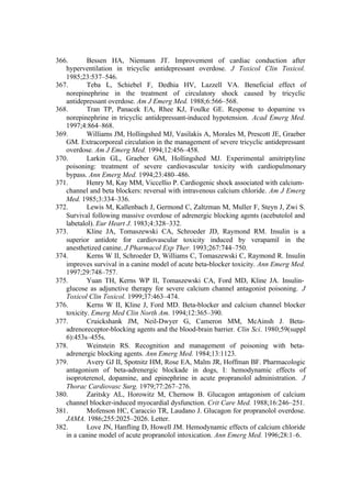 366. Bessen HA, Niemann JT. Improvement of cardiac conduction after
hyperventilation in tricyclic antidepressant overdose. J Toxicol Clin Toxicol.
1985;23:537–546.
367. Teba L, Schiebel F, Dedhia HV, Lazzell VA. Beneficial effect of
norepinephrine in the treatment of circulatory shock caused by tricyclic
antidepressant overdose. Am J Emerg Med. 1988;6:566–568.
368. Tran TP, Panacek EA, Rhee KJ, Foulke GE. Response to dopamine vs
norepinephrine in tricyclic antidepressant-induced hypotension. Acad Emerg Med.
1997;4:864–868.
369. Williams JM, Hollingshed MJ, Vasilakis A, Morales M, Prescott JE, Graeber
GM. Extracorporeal circulation in the management of severe tricyclic antidepressant
overdose. Am J Emerg Med. 1994;12:456–458.
370. Larkin GL, Graeber GM, Hollingshed MJ. Experimental amitriptyline
poisoning: treatment of severe cardiovascular toxicity with cardiopulmonary
bypass. Ann Emerg Med. 1994;23:480–486.
371. Henry M, Kay MM, Viccellio P. Cardiogenic shock associated with calcium-
channel and beta blockers: reversal with intravenous calcium chloride. Am J Emerg
Med. 1985;3:334–336.
372. Lewis M, Kallenbach J, Germond C, Zaltzman M, Muller F, Steyn J, Zwi S.
Survival following massive overdose of adrenergic blocking agents (acebutolol and
labetalol). Eur Heart J. 1983;4:328–332.
373. Kline JA, Tomaszewski CA, Schroeder JD, Raymond RM. Insulin is a
superior antidote for cardiovascular toxicity induced by verapamil in the
anesthetized canine. J Pharmacol Exp Ther. 1993;267:744–750.
374. Kerns W II, Schroeder D, Williams C, Tomaszewski C, Raymond R. Insulin
improves survival in a canine model of acute beta-blocker toxicity. Ann Emerg Med.
1997;29:748–757.
375. Yuan TH, Kerns WP II, Tomaszewski CA, Ford MD, Kline JA. Insulin-
glucose as adjunctive therapy for severe calcium channel antagonist poisoning. J
Toxicol Clin Toxicol. 1999;37:463–474.
376. Kerns W II, Kline J, Ford MD. Beta-blocker and calcium channel blocker
toxicity. Emerg Med Clin North Am. 1994;12:365–390.
377. Cruickshank JM, Neil-Dwyer G, Cameron MM, McAinsh J. Beta-
adrenoreceptor-blocking agents and the blood-brain barrier. Clin Sci. 1980;59(suppl
6):453s–455s.
378. Weinstein RS. Recognition and management of poisoning with beta-
adrenergic blocking agents. Ann Emerg Med. 1984;13:1123.
379. Avery GJ II, Spotnitz HM, Rose EA, Malm JR, Hoffman BF. Pharmacologic
antagonism of beta-adrenergic blockade in dogs, I: hemodynamic effects of
isoproterenol, dopamine, and epinephrine in acute propranolol administration. J
Thorac Cardiovasc Surg. 1979;77:267–276.
380. Zaritsky AL, Horowitz M, Chernow B. Glucagon antagonism of calcium
channel blocker-induced myocardial dysfunction. Crit Care Med. 1988;16:246–251.
381. Mofenson HC, Caraccio TR, Laudano J. Glucagon for propranolol overdose.
JAMA. 1986;255:2025–2026. Letter.
382. Love JN, Hanfling D, Howell JM. Hemodynamic effects of calcium chloride
in a canine model of acute propranolol intoxication. Ann Emerg Med. 1996;28:1–6.
 