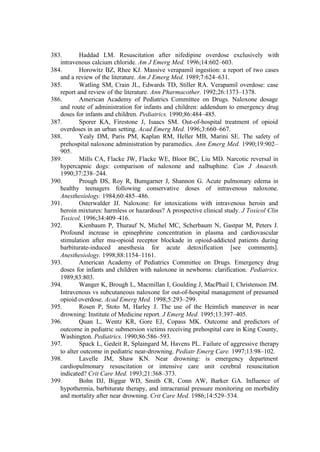 383. Haddad LM. Resuscitation after nifedipine overdose exclusively with
intravenous calcium chloride. Am J Emerg Med. 1996;14:602–603.
384. Horowitz BZ, Rhee KJ. Massive verapamil ingestion: a report of two cases
and a review of the literature. Am J Emerg Med. 1989;7:624–631.
385. Watling SM, Crain JL, Edwards TD, Stiller RA. Verapamil overdose: case
report and review of the literature. Ann Pharmacother. 1992;26:1373–1378.
386. American Academy of Pediatrics Committee on Drugs. Naloxone dosage
and route of administration for infants and children: addendum to emergency drug
doses for infants and children. Pediatrics. 1990;86:484–485.
387. Sporer KA, Firestone J, Isaacs SM. Out-of-hospital treatment of opioid
overdoses in an urban setting. Acad Emerg Med. 1996;3:660–667.
388. Yealy DM, Paris PM, Kaplan RM, Heller MB, Marini SE. The safety of
prehospital naloxone administration by paramedics. Ann Emerg Med. 1990;19:902–
905.
389. Mills CA, Flacke JW, Flacke WE, Bloor BC, Liu MD. Narcotic reversal in
hypercapnic dogs: comparison of naloxone and nalbuphine. Can J Anaesth.
1990;37:238–244.
390. Prough DS, Roy R, Bumgarner J, Shannon G. Acute pulmonary edema in
healthy teenagers following conservative doses of intravenous naloxone.
Anesthesiology. 1984;60:485–486.
391. Osterwalder JJ. Naloxone: for intoxications with intravenous heroin and
heroin mixtures: harmless or hazardous? A prospective clinical study. J Toxicol Clin
Toxicol. 1996;34:409–416.
392. Kienbaum P, Thurauf N, Michel MC, Scherbaum N, Gastpar M, Peters J.
Profound increase in epinephrine concentration in plasma and cardiovascular
stimulation after mu-opioid receptor blockade in opioid-addicted patients during
barbiturate-induced anesthesia for acute detoxification [see comments].
Anesthesiology. 1998;88:1154–1161.
393. American Academy of Pediatrics Committee on Drugs. Emergency drug
doses for infants and children with naloxone in newborns: clarification. Pediatrics.
1989;83:803.
394. Wanger K, Brough L, Macmillan I, Goulding J, MacPhail I, Christenson JM.
Intravenous vs subcutaneous naloxone for out-of-hospital management of presumed
opioid overdose. Acad Emerg Med. 1998;5:293–299.
395. Rosen P, Stoto M, Harley J. The use of the Heimlich maneuver in near
drowning: Institute of Medicine report. J Emerg Med. 1995;13:397–405.
396. Quan L, Wentz KR, Gore EJ, Copass MK. Outcome and predictors of
outcome in pediatric submersion victims receiving prehospital care in King County,
Washington. Pediatrics. 1990;86:586–593.
397. Spack L, Gedeit R, Splaingard M, Havens PL. Failure of aggressive therapy
to alter outcome in pediatric near-drowning. Pediatr Emerg Care. 1997;13:98–102.
398. Lavelle JM, Shaw KN. Near drowning: is emergency department
cardiopulmonary resuscitation or intensive care unit cerebral resuscitation
indicated? Crit Care Med. 1993;21:368–373.
399. Bohn DJ, Biggar WD, Smith CR, Conn AW, Barker GA. Influence of
hypothermia, barbiturate therapy, and intracranial pressure monitoring on morbidity
and mortality after near drowning. Crit Care Med. 1986;14:529–534.
 