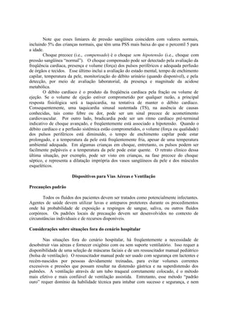 Note que esses limiares de pressão sangüínea coincidem com valores normais,
incluindo 5% das crianças normais, que têm uma PSS mais baixa do que o percentil 5 para
a idade.
Choque precoce (i.e., compensado) é o choque sem hipotensão (i.e., choque com
pressão sangüínea “normal”). O choque compensado pode ser detectado pela avaliação da
freqüência cardíaca, presença e volume (força) dos pulsos periféricos e adequada perfusão
de órgãos e tecidos. Esse último inclui a avaliação do estado mental, tempo de enchimento
capilar, temperatura da pele, monitorização do débito urinário (quando disponível), e pela
detecção, por meio de avaliação laboratorial, da presença e magnitude da acidose
metabólica.
O débito cardíaco é o produto da freqüência cardíaca pela fração ou volume de
ejeção. Se o volume de ejeção estiver comprometido por qualquer razão, a principal
resposta fisiológica será a taquicardia, na tentativa de manter o débito cardíaco.
Consequentemente, uma taquicardia sinusal sustentada (TS), na ausência de causas
conhecidas, tais como febre ou dor, pode ser um sinal precoce de acometimento
cardiovascular. Por outro lado, bradicardia pode ser um ritmo cardíaco pré-terminal
indicativo de choque avançado, e freqüentemente está associado a hipotensão. Quando o
débito cardíaco e a perfusão sistêmica estão comprometidos, o volume (força ou qualidade)
dos pulsos periféricos está diminuído, o tempo de enchimento capilar pode estar
prolongado, e a temperatura da pele está freqüentemente fria, apesar de uma temperatura
ambiental adequada. Em algumas crianças em choque, entretanto, os pulsos podem ser
facilmente palpáveis e a temperatura da pele pode estar quente. O retrato clínico dessa
última situação, por exemplo, pode ser visto em crianças, na fase precoce do choque
séptico, e representa a dilatação imprópria dos vasos sangüíneos da pele e dos músculos
esqueléticos.
Dispositivos para Vias Aéreas e Ventilação
Precauções padrão
Todos os fluídos dos pacientes devem ser tratados como potencialmente infectantes.
Agentes de saúde devem utilizar luvas e anteparos protetores durante os procedimentos
onde há probabilidade de exposição a respingos de sangue, saliva, ou outros fluídos
corpóreos. Os padrões locais de precaução devem ser desenvolvidos no contexto de
circunstâncias individuais e de recursos disponíveis.
Considerações sobre situações fora do cenário hospitalar
Nas situações fora do cenário hospitalar, há freqüentemente a necessidade de
desobstruir vias aéreas e fornecer oxigênio com ou sem suporte ventilatório. Isso requer a
disponibilidade de uma seleção de máscaras faciais e de um ressuscitador manual pediátrico
(bolsa de ventilação). O ressuscitador manual pode ser usado com segurança em lactentes e
recém-nascidos por pessoas devidamente treinadas, para evitar volumes correntes
excessivos e pressões que possam resultar na distensão gástrica e na superdistensão dos
pulmões. A ventilação através de um tubo traqueal corretamente colocado, é o método
mais efetivo e mais confiável de ventilação assistida. Entretanto, esse método “padrão
ouro” requer domínio da habilidade técnica para intubar com sucesso e segurança, e nem
 